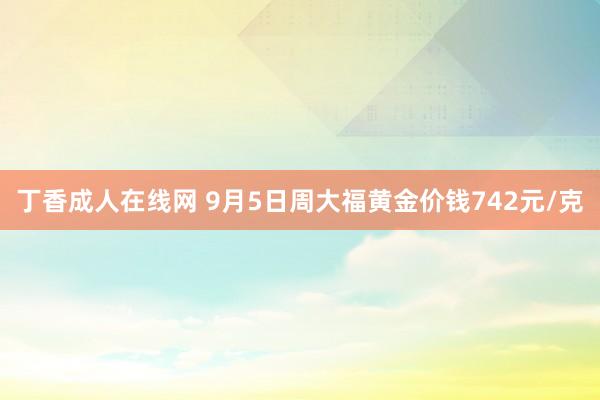丁香成人在线网 9月5日周大福黄金价钱742元/克