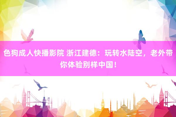 色狗成人快播影院 浙江建德：玩转水陆空，老外带你体验别样中国！