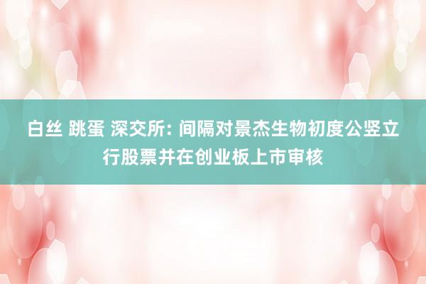白丝 跳蛋 深交所: 间隔对景杰生物初度公竖立行股票并在创业板上市审核