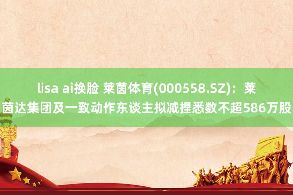 lisa ai换脸 莱茵体育(000558.SZ)：莱茵达集团及一致动作东谈主拟减捏悉数不超586万股