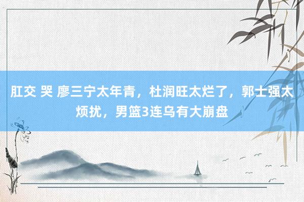 肛交 哭 廖三宁太年青，杜润旺太烂了，郭士强太烦扰，男篮3连乌有大崩盘