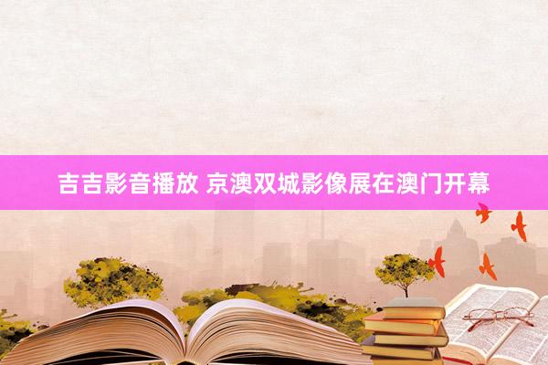 吉吉影音播放 京澳双城影像展在澳门开幕