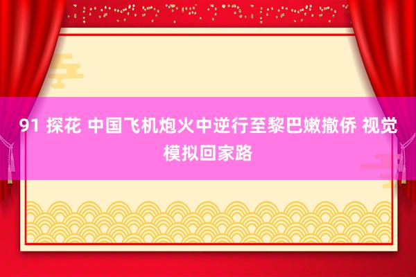 91 探花 中国飞机炮火中逆行至黎巴嫩撤侨 视觉模拟回家路