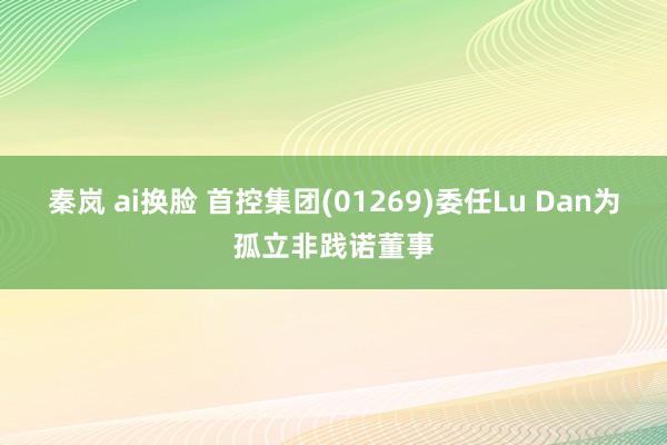 秦岚 ai换脸 首控集团(01269)委任Lu Dan为孤立非践诺董事