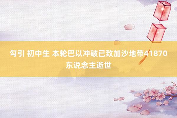 勾引 初中生 本轮巴以冲破已致加沙地带41870东说念主逝世