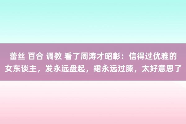蕾丝 百合 调教 看了周涛才昭彰:信得过优雅的女东谈主,发永远盘起,裙永远过膝,太好意思了