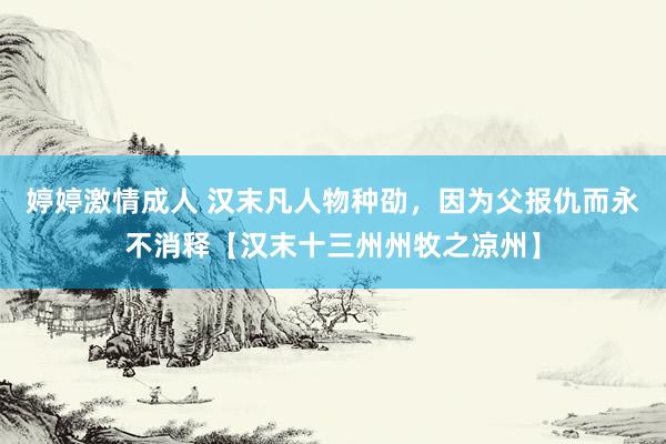 婷婷激情成人 汉末凡人物种劭，因为父报仇而永不消释【汉末十三州州牧之凉州】