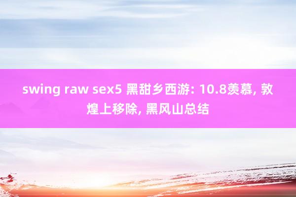 swing raw sex5 黑甜乡西游: 10.8羡慕， 敦煌上移除， 黑风山总结