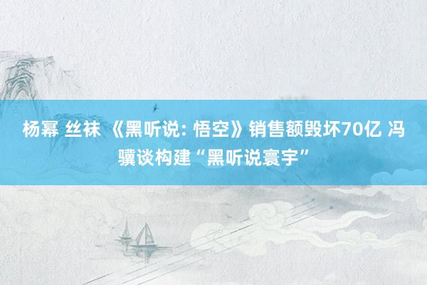 杨幂 丝袜 《黑听说: 悟空》销售额毁坏70亿 冯骥谈构建“黑听说寰宇”
