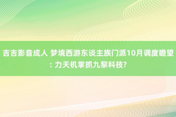 吉吉影音成人 梦境西游东谈主族门派10月调度瞻望: 力天机掌抓九黎科技?