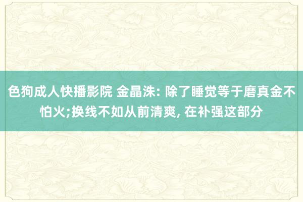 色狗成人快播影院 金晶洙: 除了睡觉等于磨真金不怕火;换线不如从前清爽， 在补强这部分