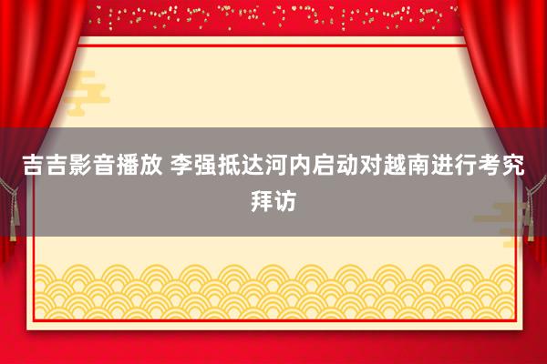 吉吉影音播放 李强抵达河内启动对越南进行考究拜访