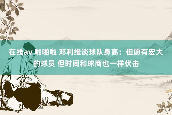 在线av 啪啪啦 邓利维谈球队身高：但愿有宏大的球员 但时间和球商也一样伏击