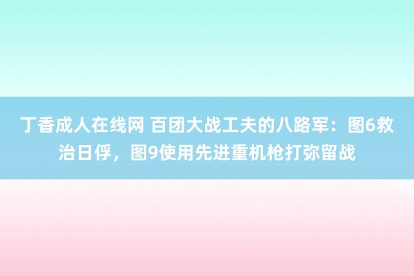 丁香成人在线网 百团大战工夫的八路军：图6救治日俘，图9使用先进重机枪打弥留战