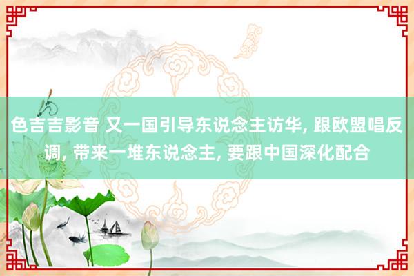 色吉吉影音 又一国引导东说念主访华， 跟欧盟唱反调， 带来一堆东说念主， 要跟中国深化配合