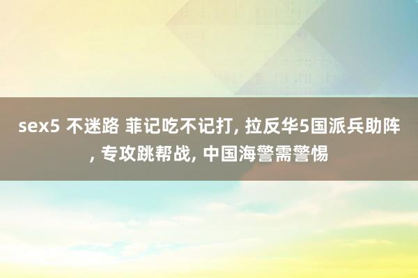sex5 不迷路 菲记吃不记打， 拉反华5国派兵助阵， 专攻跳帮战， 中国海警需警惕