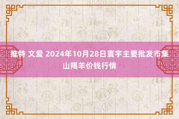 推特 文爱 2024年10月28日寰宇主要批发市集山羯羊价钱行情