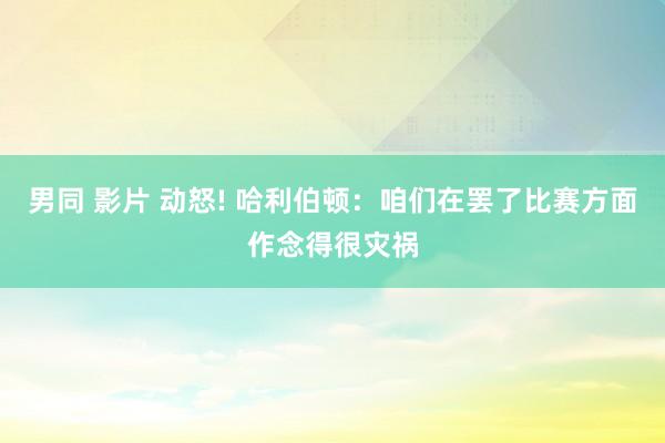 男同 影片 动怒! 哈利伯顿:咱们在罢了比赛方面作念得很灾祸