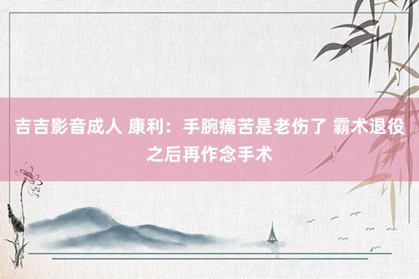 吉吉影音成人 康利:手腕痛苦是老伤了 霸术退役之后再作念手术