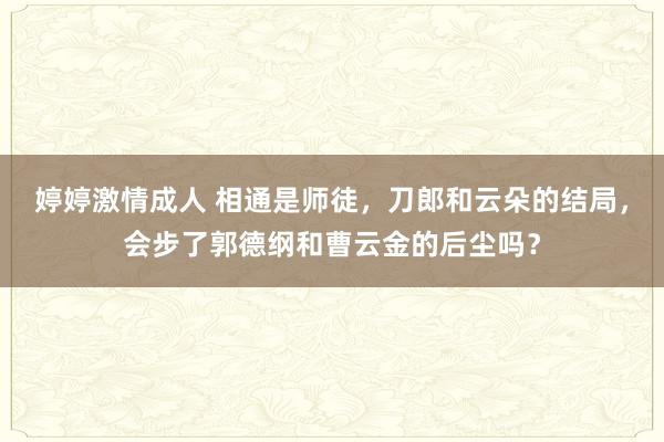 婷婷激情成人 相通是师徒，刀郎和云朵的结局，会步了郭德纲和曹云金的后尘吗？