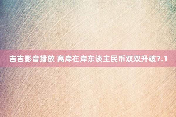 吉吉影音播放 离岸在岸东谈主民币双双升破7.1
