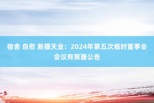 宿舍 自慰 新疆天业：2024年第五次临时董事会会议有策画公告