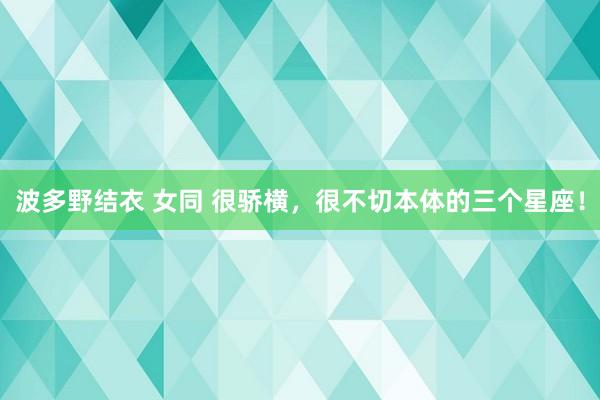波多野结衣 女同 很骄横，很不切本体的三个星座！
