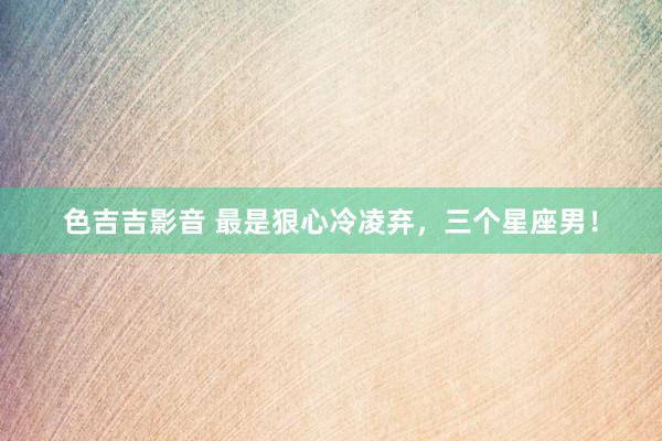 色吉吉影音 最是狠心冷凌弃，三个星座男！