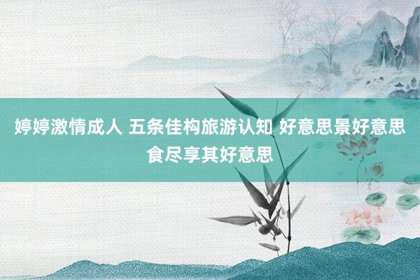 婷婷激情成人 五条佳构旅游认知 好意思景好意思食尽享其好意思