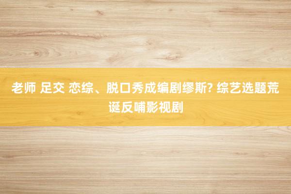 老师 足交 恋综、脱口秀成编剧缪斯? 综艺选题荒诞反哺影视剧