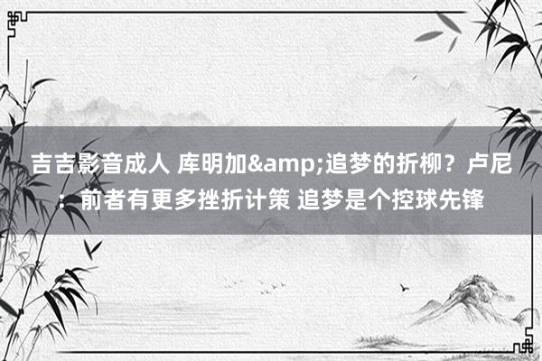 吉吉影音成人 库明加&追梦的折柳?卢尼:前者有更多挫折计策 追梦是个控球先锋