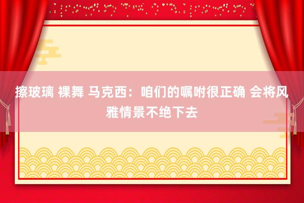 擦玻璃 裸舞 马克西:咱们的嘱咐很正确 会将风雅情景不绝下去