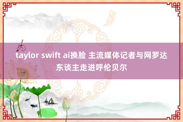 taylor swift ai换脸 主流媒体记者与网罗达东谈主走进呼伦贝尔