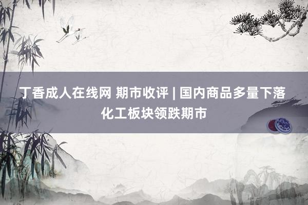 丁香成人在线网 期市收评 | 国内商品多量下落 化工板块领跌期市