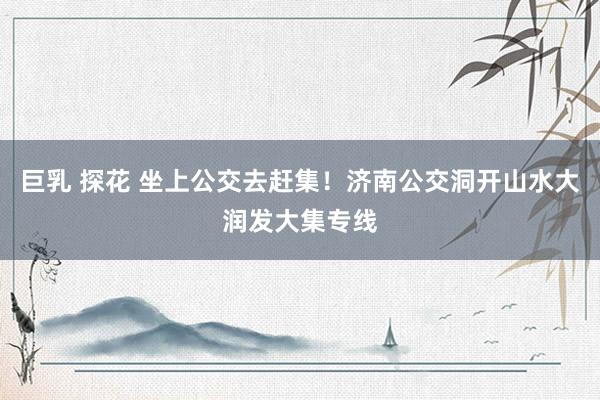 巨乳 探花 坐上公交去赶集！济南公交洞开山水大润发大集专线
