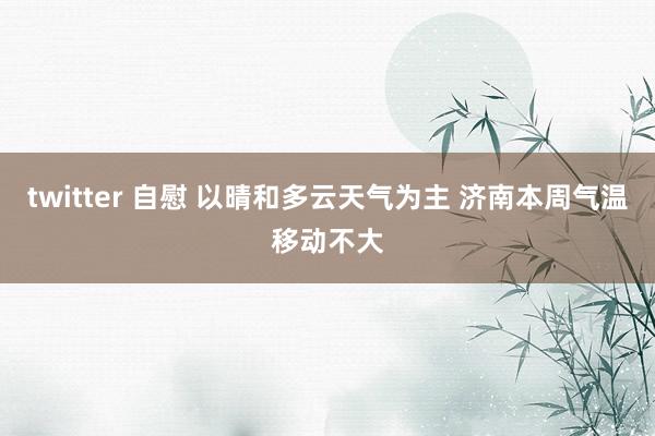 twitter 自慰 以晴和多云天气为主 济南本周气温移动不大
