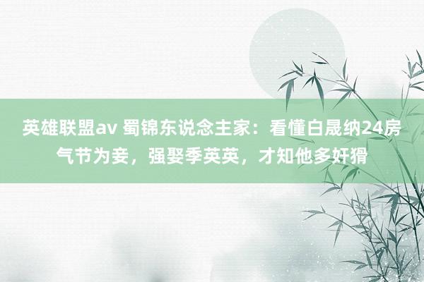 英雄联盟av 蜀锦东说念主家：看懂白晟纳24房气节为妾，强娶季英英，才知他多奸猾