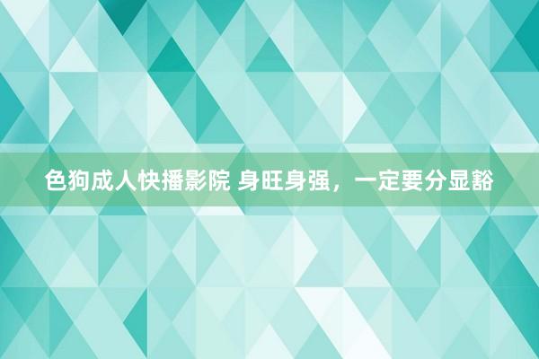 色狗成人快播影院 身旺身强，一定要分显豁