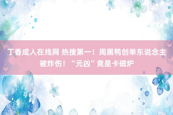 丁香成人在线网 热搜第一！周黑鸭创举东说念主被炸伤！“元凶”竟是卡磁炉