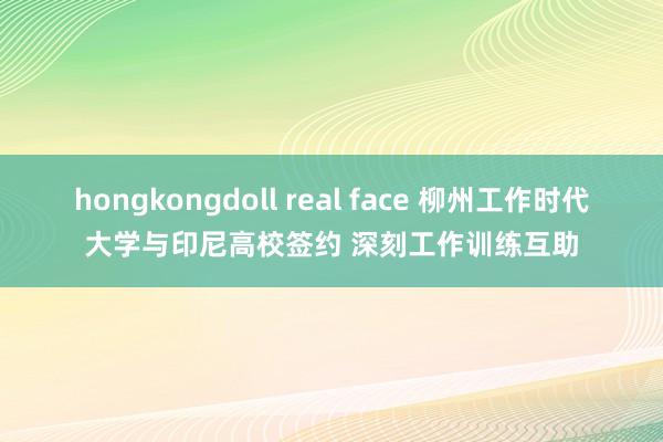 hongkongdoll real face 柳州工作时代大学与印尼高校签约 深刻工作训练互助