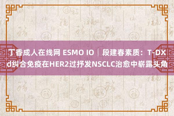 丁香成人在线网 ESMO IO│段建春素质：T-DXd纠合免疫在HER2过抒发NSCLC治愈中崭露头角