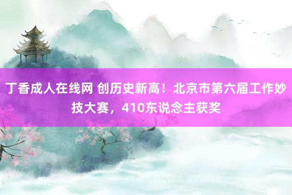 丁香成人在线网 创历史新高！北京市第六届工作妙技大赛，410东说念主获奖