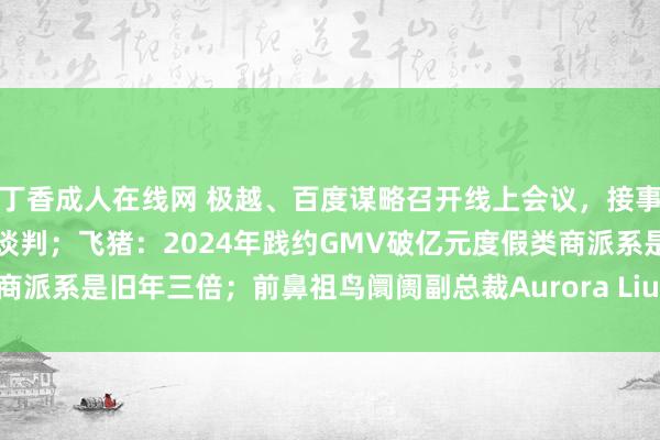 丁香成人在线网 极越、百度谋略召开线上会议，接事工社保、抵偿金问题进行谈判；飞猪：2024年践约GMV破亿元度假类商派系是旧年三倍；前鼻祖鸟阛阓副总裁Aurora Liu证据加入Alo Yoga