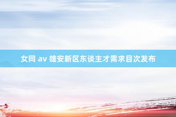 女同 av 雄安新区东谈主才需求目次发布