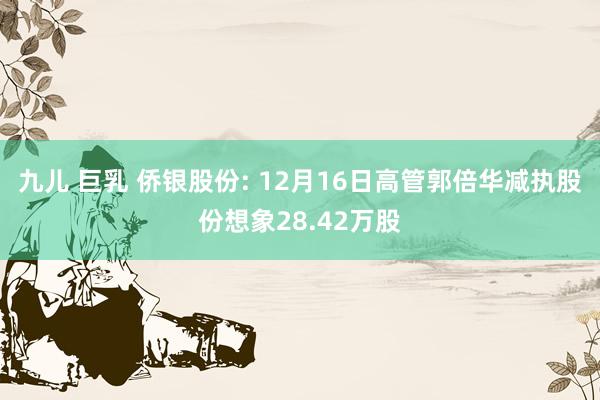 九儿 巨乳 侨银股份: 12月16日高管郭倍华减执股份想象28.42万股