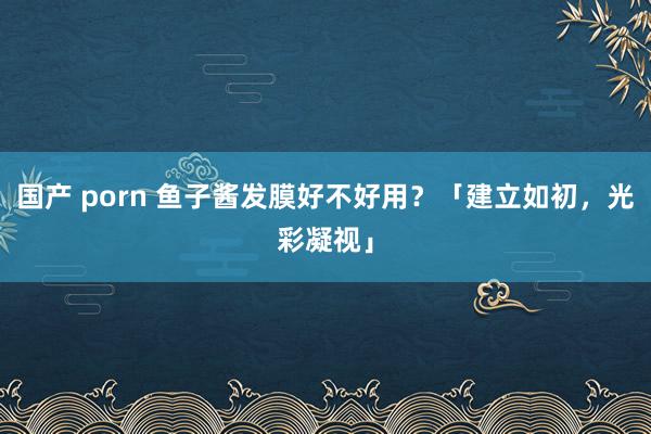 国产 porn 鱼子酱发膜好不好用？「建立如初，光彩凝视」