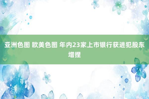 亚洲色图 欧美色图 年内23家上市银行获进犯股东增捏