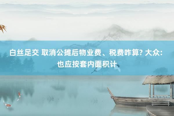 白丝足交 取消公摊后物业费、税费咋算? 大众: 也应按套内面积计