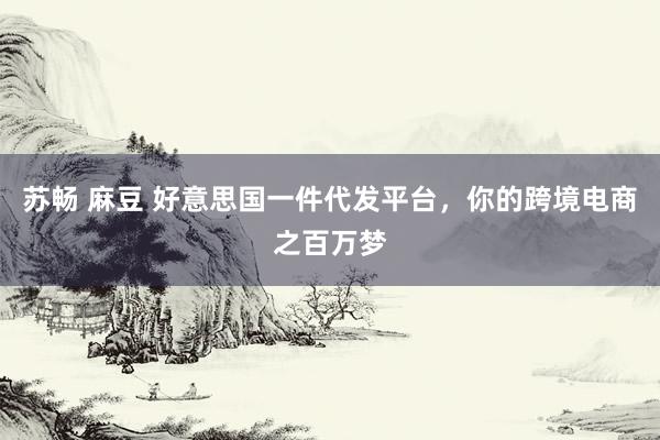苏畅 麻豆 好意思国一件代发平台，你的跨境电商之百万梦