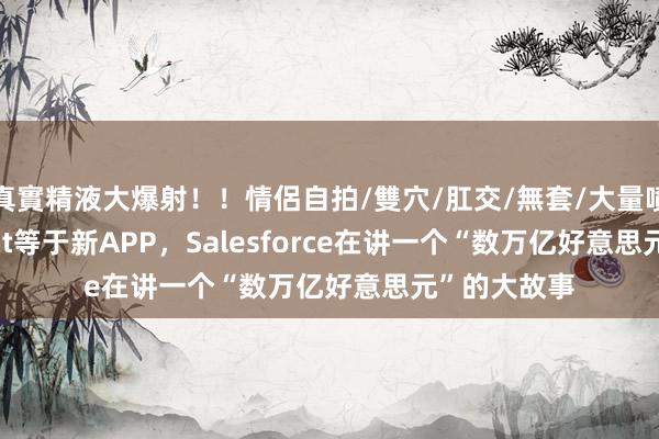 真實精液大爆射！！情侶自拍/雙穴/肛交/無套/大量噴精 AI Agent等于新APP，Salesforce在讲一个“数万亿好意思元”的大故事